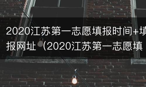 2020江苏第一志愿填报时间+填报网址（2020江苏第一志愿填报时间 填报网址是多少）