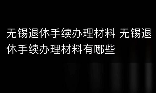 无锡退休手续办理材料 无锡退休手续办理材料有哪些