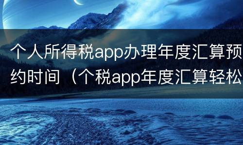 个人所得税app办理年度汇算预约时间（个税app年度汇算轻松办下载）
