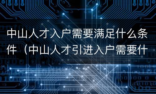中山人才入户需要满足什么条件（中山人才引进入户需要什么条件）