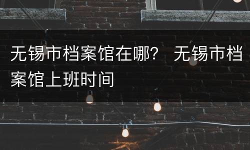 无锡市档案馆在哪？ 无锡市档案馆上班时间