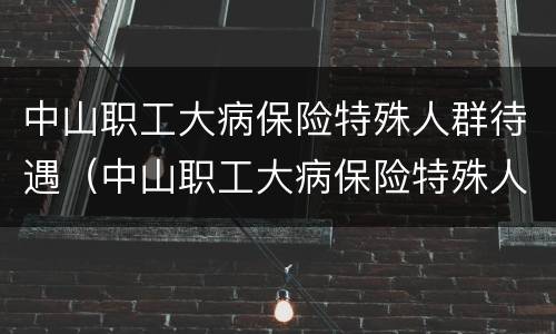 中山职工大病保险特殊人群待遇（中山职工大病保险特殊人群待遇如何）