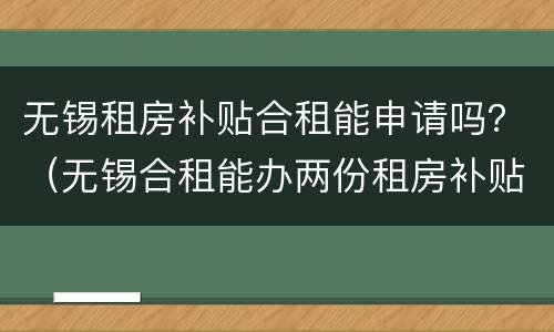 无锡租房补贴合租能申请吗？（无锡合租能办两份租房补贴吗）