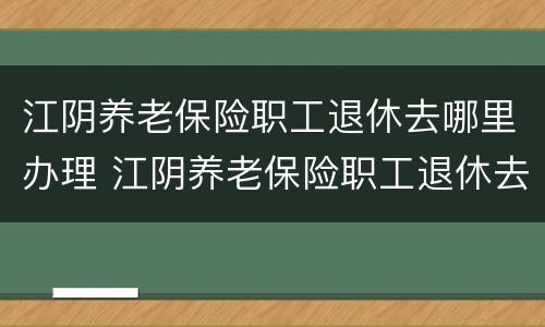 江阴养老保险职工退休去哪里办理 江阴养老保险职工退休去哪里办理手续