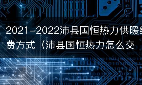 2021-2022沛县国恒热力供暖缴费方式（沛县国恒热力怎么交暖气费）