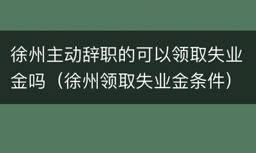 徐州主动辞职的可以领取失业金吗（徐州领取失业金条件）