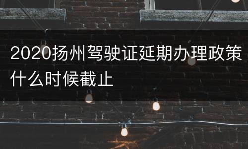 2020扬州驾驶证延期办理政策什么时候截止