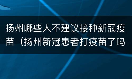 扬州哪些人不建议接种新冠疫苗（扬州新冠患者打疫苗了吗）