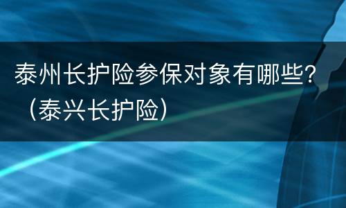 泰州长护险参保对象有哪些？（泰兴长护险）