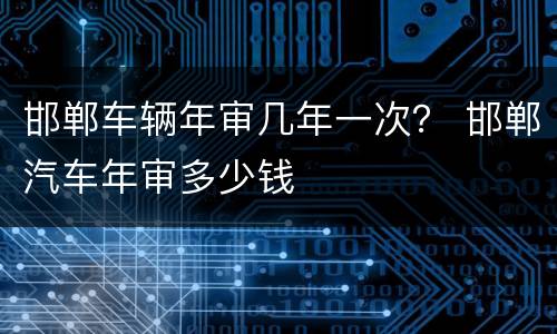 邯郸车辆年审几年一次？ 邯郸汽车年审多少钱
