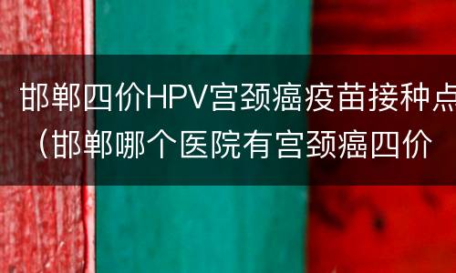 邯郸四价HPV宫颈癌疫苗接种点（邯郸哪个医院有宫颈癌四价疫苗）