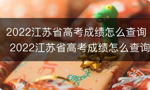 2022江苏省高考成绩怎么查询 2022江苏省高考成绩怎么查询啊