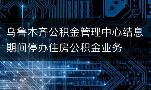 乌鲁木齐公积金管理中心结息期间停办住房公积金业务
