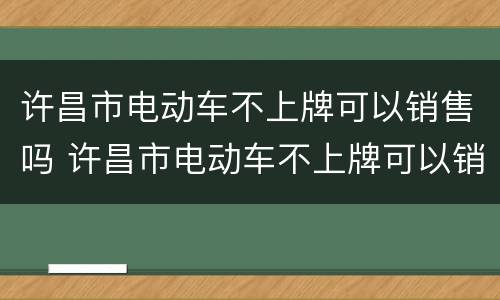 许昌市电动车不上牌可以销售吗 许昌市电动车不上牌可以销售吗多少钱