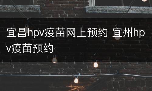 宜昌hpv疫苗网上预约 宜州hpv疫苗预约