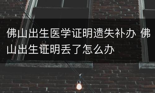 佛山出生医学证明遗失补办 佛山出生证明丢了怎么办