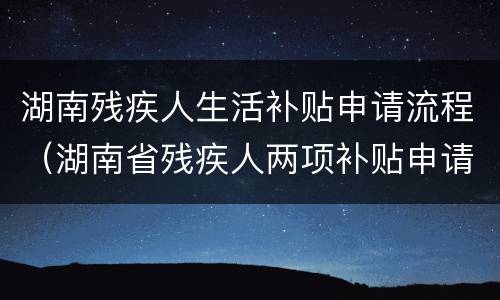 湖南残疾人生活补贴申请流程（湖南省残疾人两项补贴申请书）