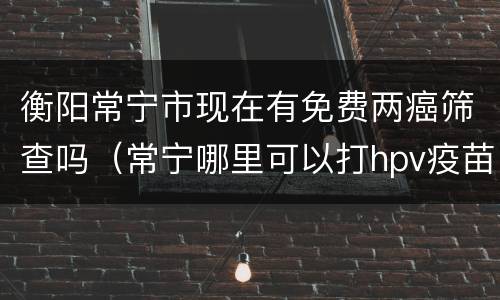 衡阳常宁市现在有免费两癌筛查吗（常宁哪里可以打hpv疫苗）