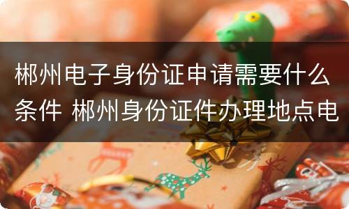 郴州电子身份证申请需要什么条件 郴州身份证件办理地点电话