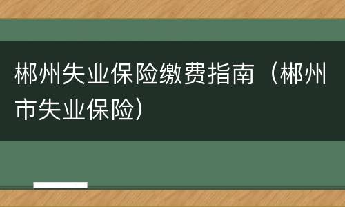 郴州失业保险缴费指南（郴州市失业保险）