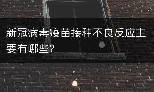 新冠病毒疫苗接种不良反应主要有哪些？