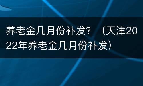 养老金几月份补发？（天津2022年养老金几月份补发）