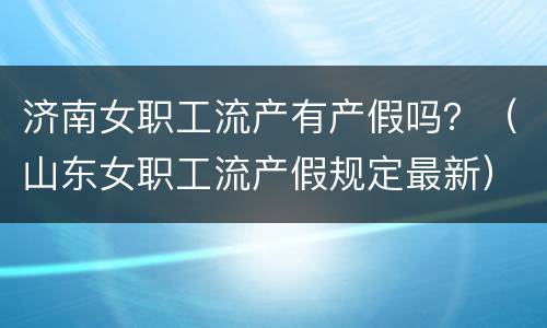 济南女职工流产有产假吗？（山东女职工流产假规定最新）