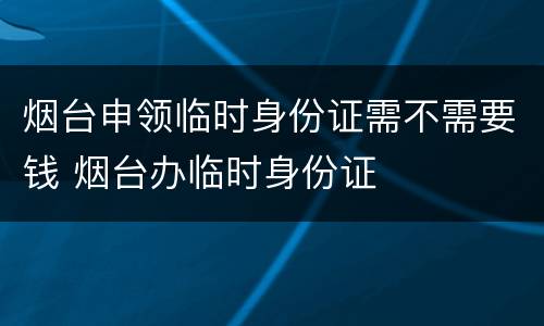 烟台申领临时身份证需不需要钱 烟台办临时身份证