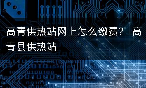 高青供热站网上怎么缴费？ 高青县供热站