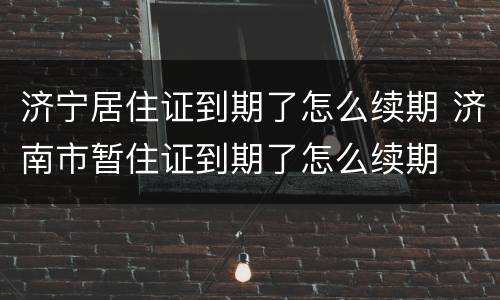 济宁居住证到期了怎么续期 济南市暂住证到期了怎么续期
