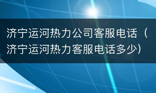 济宁运河热力公司客服电话（济宁运河热力客服电话多少）