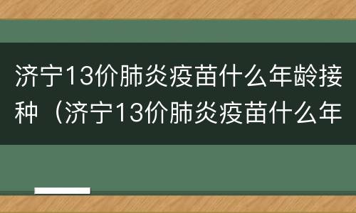 济宁13价肺炎疫苗什么年龄接种（济宁13价肺炎疫苗什么年龄接种的）