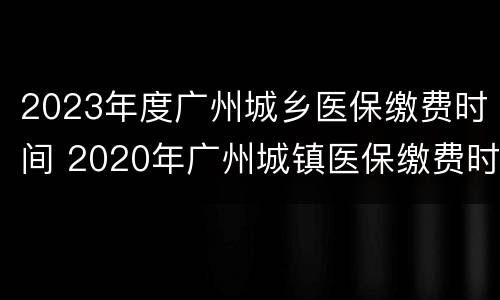 2023年度广州城乡医保缴费时间 2020年广州城镇医保缴费时间