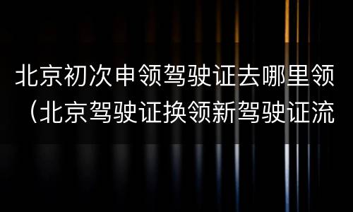 北京初次申领驾驶证去哪里领（北京驾驶证换领新驾驶证流程）