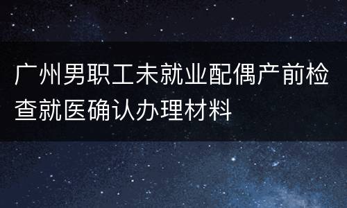 广州男职工未就业配偶产前检查就医确认办理材料