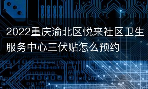 2022重庆渝北区悦来社区卫生服务中心三伏贴怎么预约