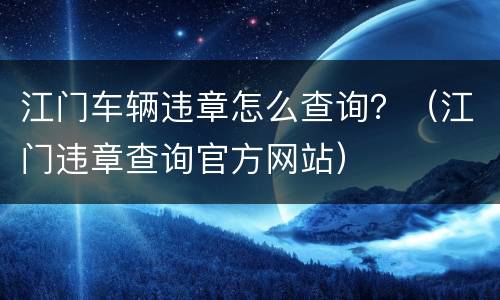 江门车辆违章怎么查询？（江门违章查询官方网站）