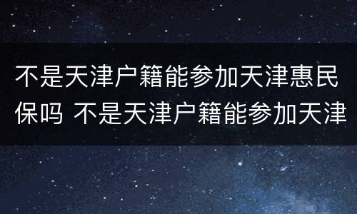 不是天津户籍能参加天津惠民保吗 不是天津户籍能参加天津惠民保吗怎么报销