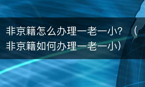 非京籍怎么办理一老一小？（非京籍如何办理一老一小）