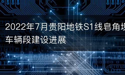 2022年7月贵阳地铁S1线皂角坝车辆段建设进展