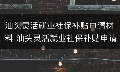 汕头灵活就业社保补贴申请材料 汕头灵活就业社保补贴申请材料有哪些
