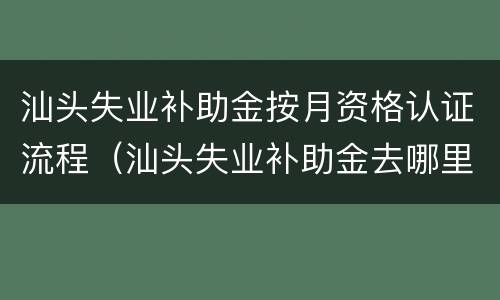 汕头失业补助金按月资格认证流程（汕头失业补助金去哪里按月认证）