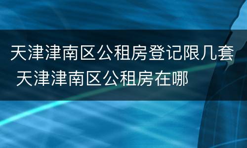 天津津南区公租房登记限几套 天津津南区公租房在哪