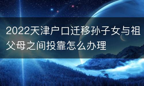 2022天津户口迁移孙子女与祖父母之间投靠怎么办理