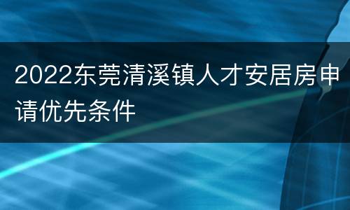 2022东莞清溪镇人才安居房申请优先条件