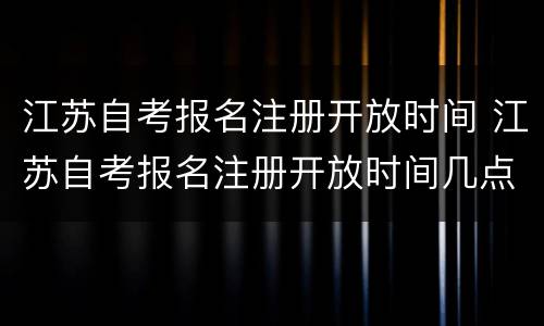 江苏自考报名注册开放时间 江苏自考报名注册开放时间几点
