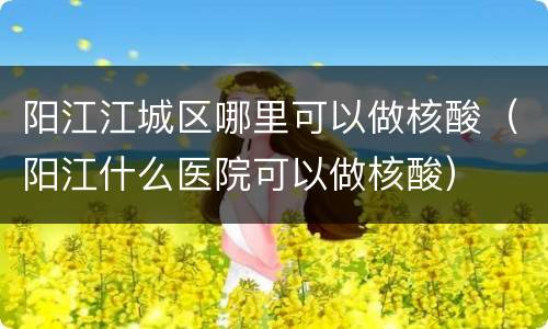 阳江江城区哪里可以做核酸（阳江什么医院可以做核酸）