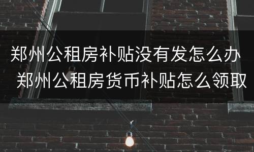 郑州公租房补贴没有发怎么办 郑州公租房货币补贴怎么领取