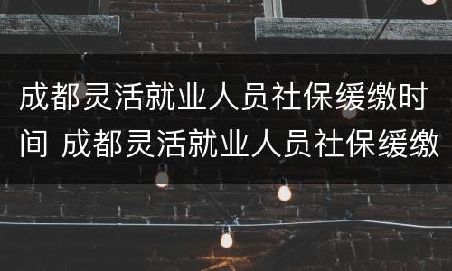 成都灵活就业人员社保缓缴时间 成都灵活就业人员社保缓缴时间规定