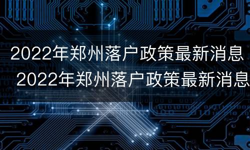 2022年郑州落户政策最新消息 2022年郑州落户政策最新消息查询